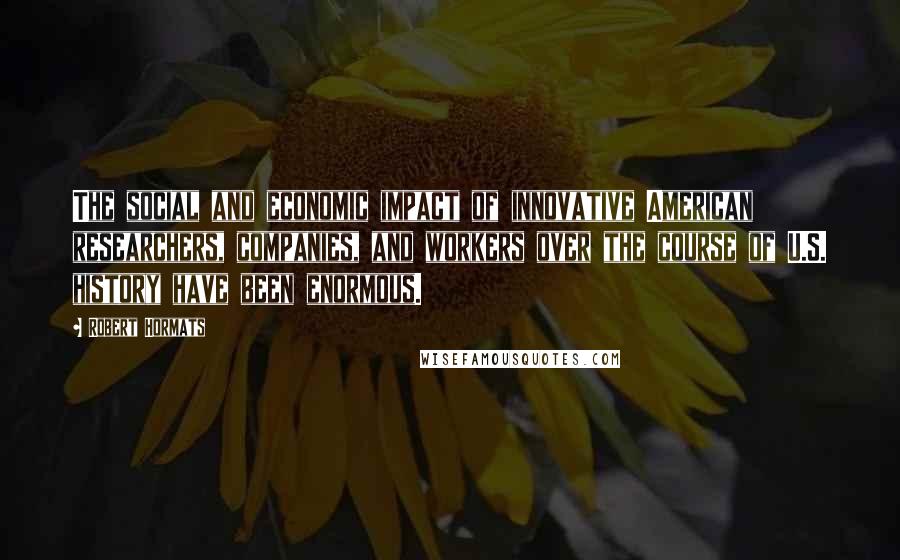 Robert Hormats Quotes: The social and economic impact of innovative American researchers, companies, and workers over the course of U.S. history have been enormous.