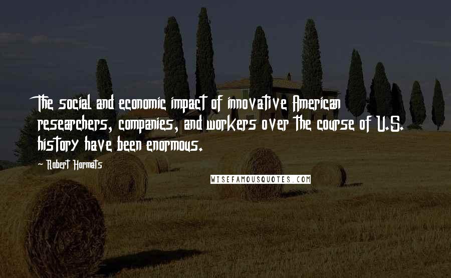 Robert Hormats Quotes: The social and economic impact of innovative American researchers, companies, and workers over the course of U.S. history have been enormous.