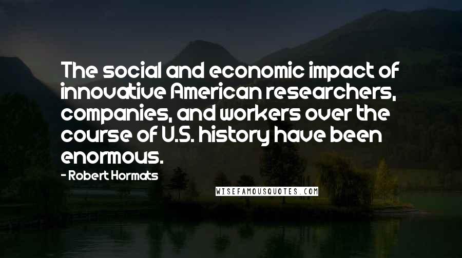 Robert Hormats Quotes: The social and economic impact of innovative American researchers, companies, and workers over the course of U.S. history have been enormous.