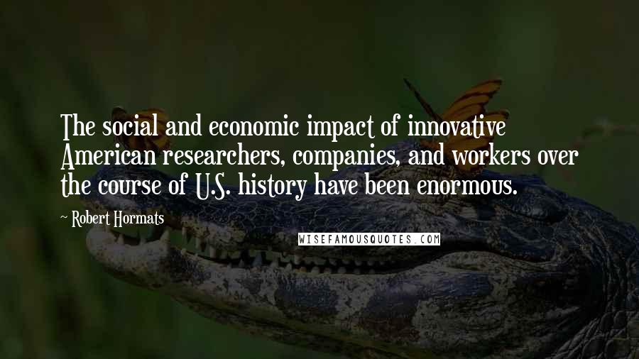 Robert Hormats Quotes: The social and economic impact of innovative American researchers, companies, and workers over the course of U.S. history have been enormous.