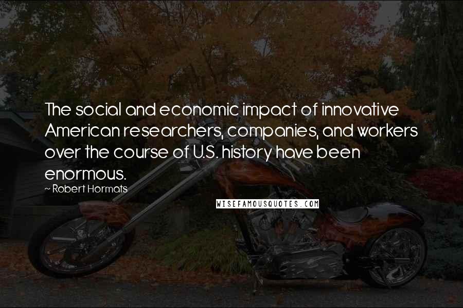 Robert Hormats Quotes: The social and economic impact of innovative American researchers, companies, and workers over the course of U.S. history have been enormous.