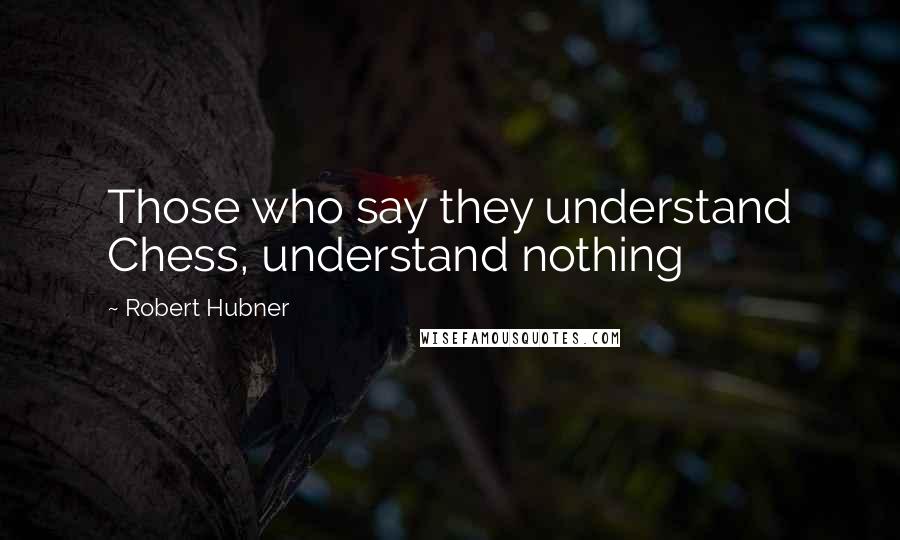 Robert Hubner Quotes: Those who say they understand Chess, understand nothing
