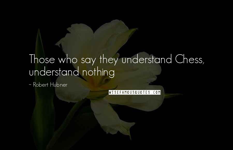 Robert Hubner Quotes: Those who say they understand Chess, understand nothing