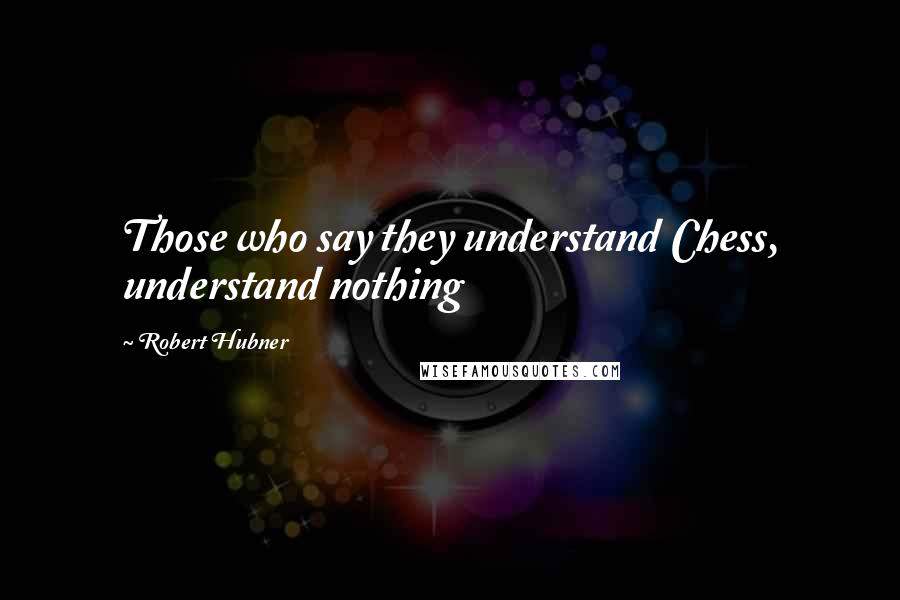 Robert Hubner Quotes: Those who say they understand Chess, understand nothing