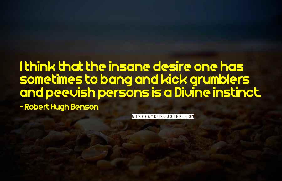Robert Hugh Benson Quotes: I think that the insane desire one has sometimes to bang and kick grumblers and peevish persons is a Divine instinct.