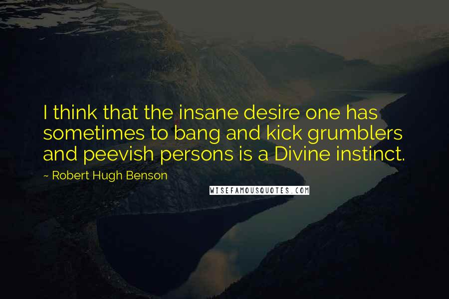 Robert Hugh Benson Quotes: I think that the insane desire one has sometimes to bang and kick grumblers and peevish persons is a Divine instinct.