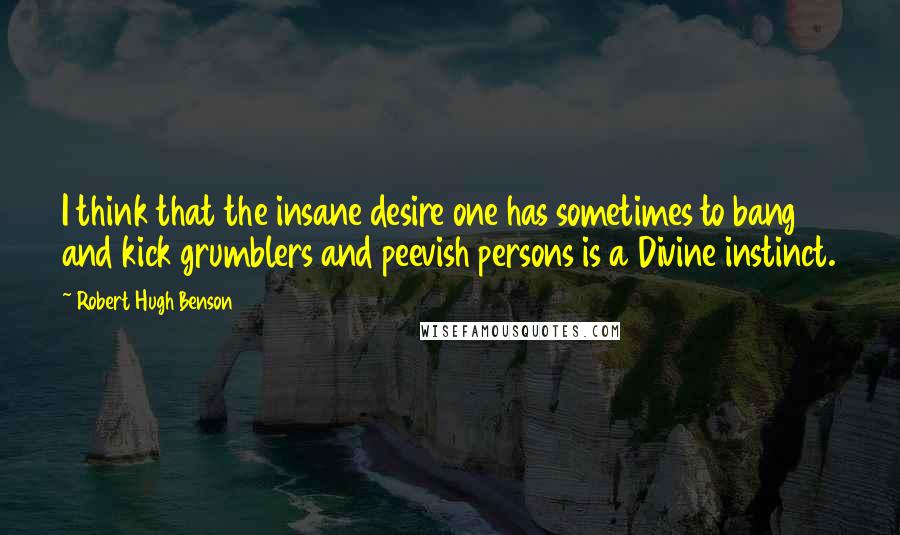 Robert Hugh Benson Quotes: I think that the insane desire one has sometimes to bang and kick grumblers and peevish persons is a Divine instinct.