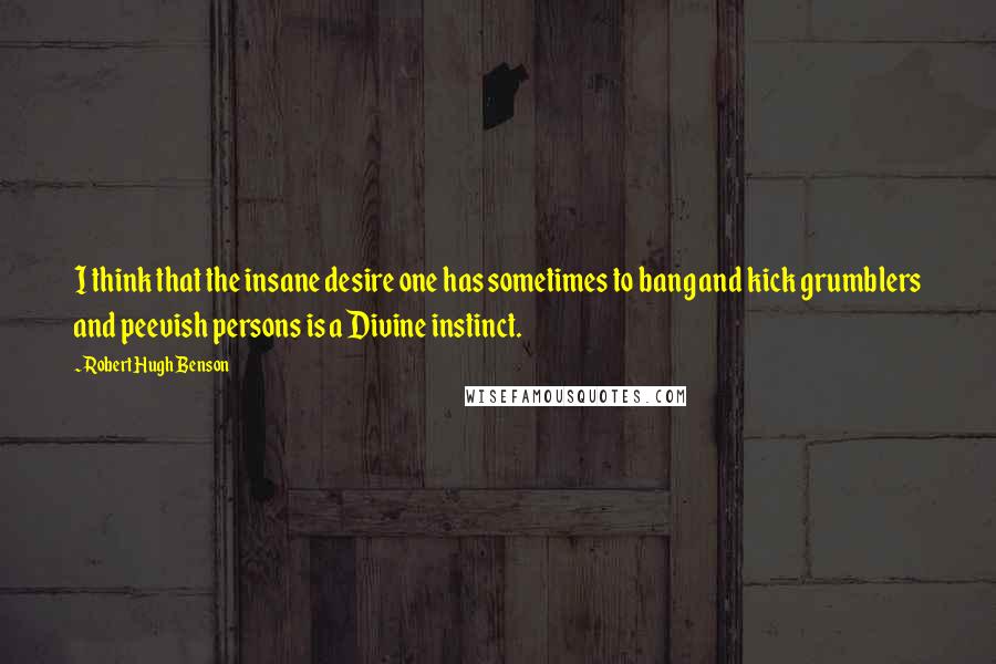 Robert Hugh Benson Quotes: I think that the insane desire one has sometimes to bang and kick grumblers and peevish persons is a Divine instinct.