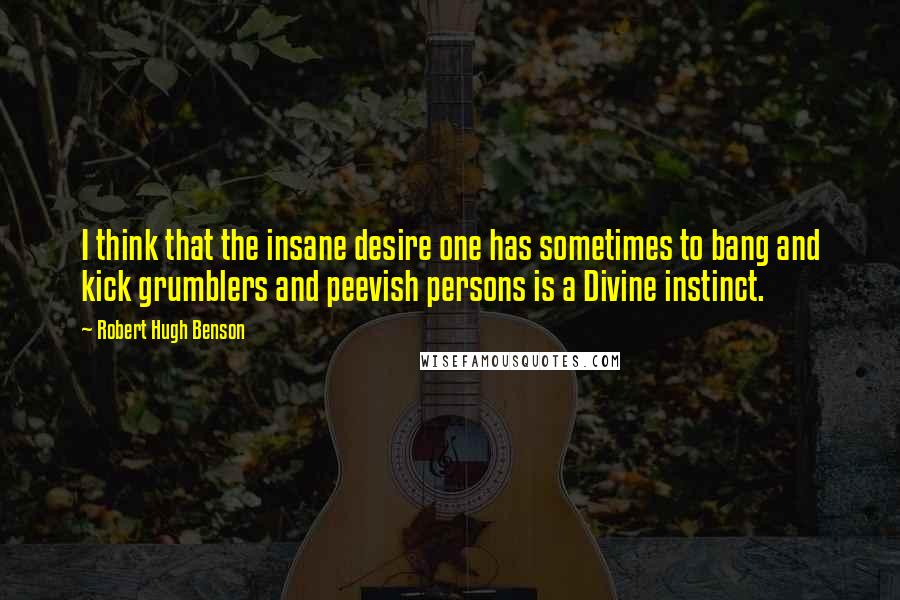 Robert Hugh Benson Quotes: I think that the insane desire one has sometimes to bang and kick grumblers and peevish persons is a Divine instinct.