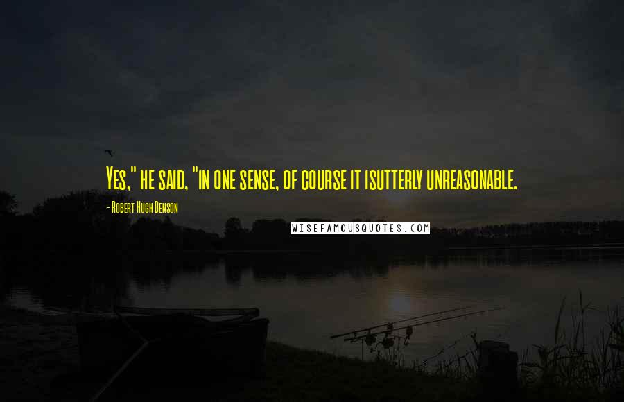 Robert Hugh Benson Quotes: Yes," he said, "in one sense, of course it isutterly unreasonable.