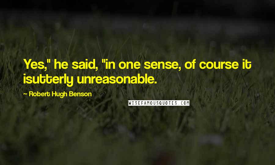 Robert Hugh Benson Quotes: Yes," he said, "in one sense, of course it isutterly unreasonable.
