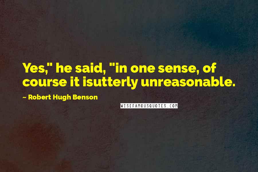 Robert Hugh Benson Quotes: Yes," he said, "in one sense, of course it isutterly unreasonable.