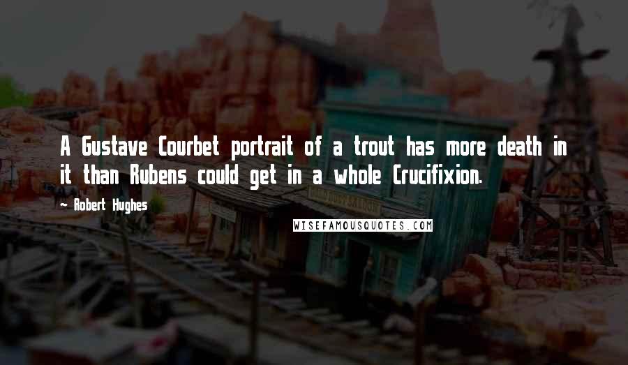 Robert Hughes Quotes: A Gustave Courbet portrait of a trout has more death in it than Rubens could get in a whole Crucifixion.