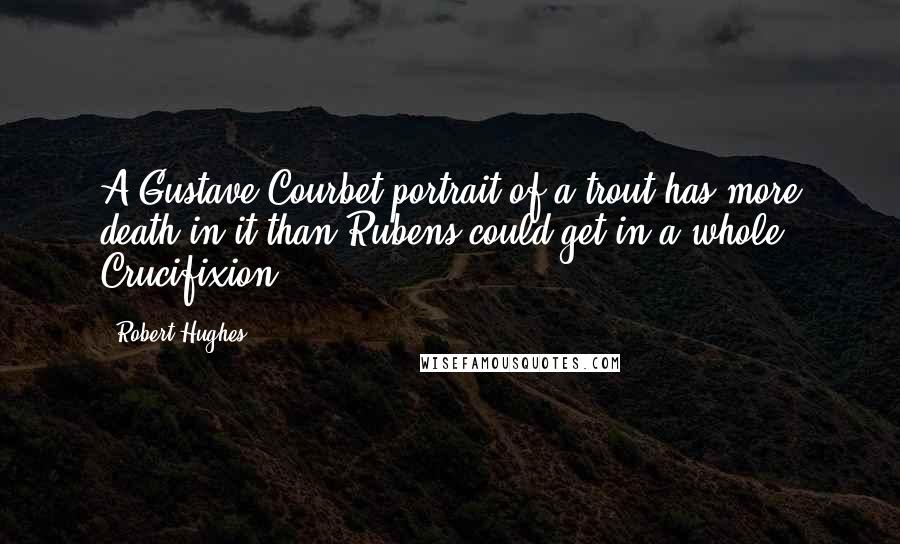 Robert Hughes Quotes: A Gustave Courbet portrait of a trout has more death in it than Rubens could get in a whole Crucifixion.