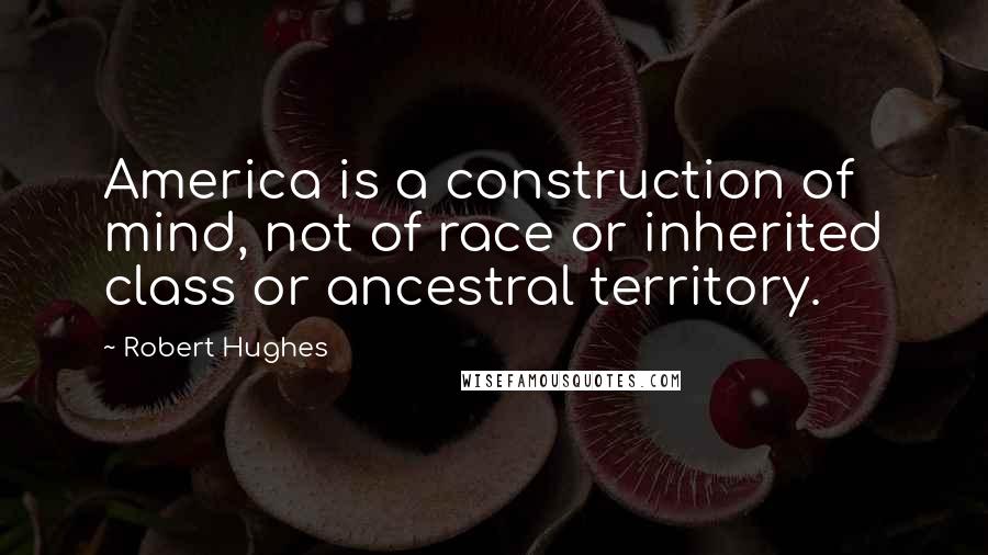 Robert Hughes Quotes: America is a construction of mind, not of race or inherited class or ancestral territory.