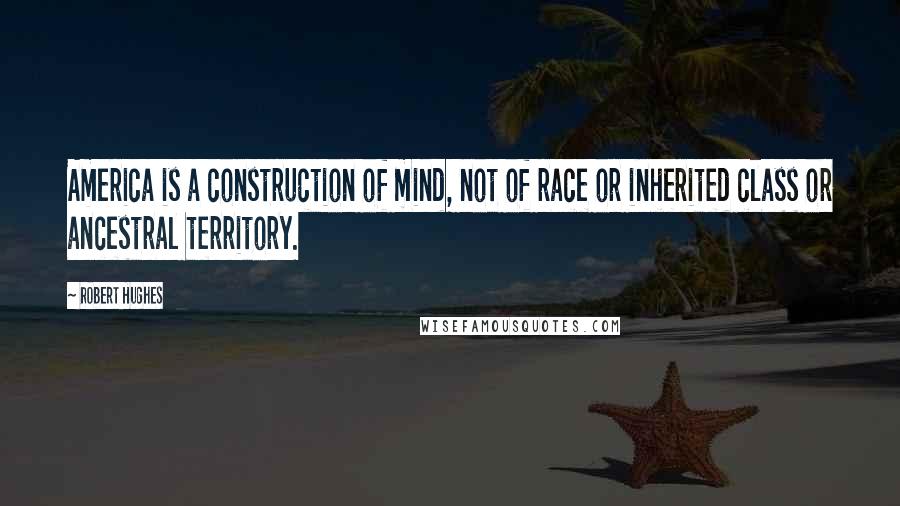 Robert Hughes Quotes: America is a construction of mind, not of race or inherited class or ancestral territory.