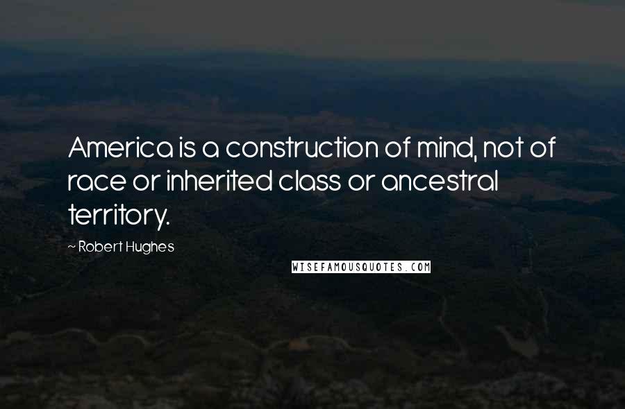 Robert Hughes Quotes: America is a construction of mind, not of race or inherited class or ancestral territory.