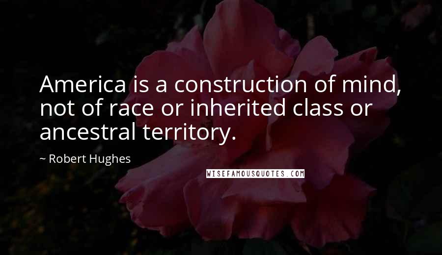 Robert Hughes Quotes: America is a construction of mind, not of race or inherited class or ancestral territory.