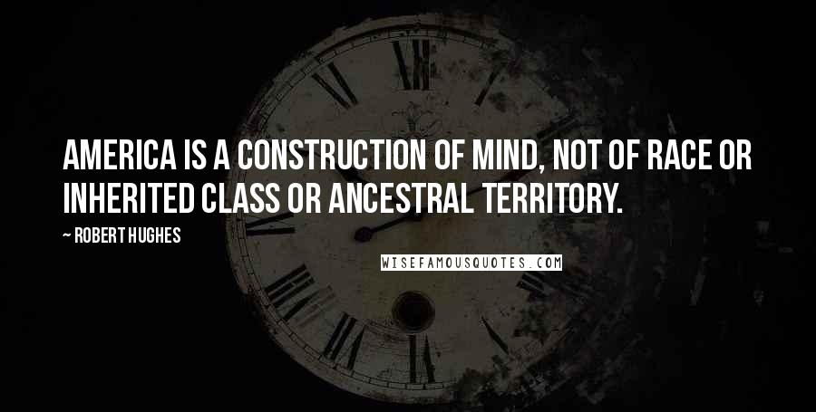 Robert Hughes Quotes: America is a construction of mind, not of race or inherited class or ancestral territory.