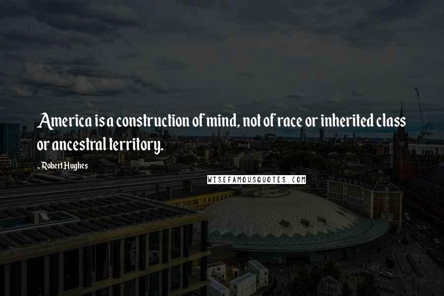 Robert Hughes Quotes: America is a construction of mind, not of race or inherited class or ancestral territory.