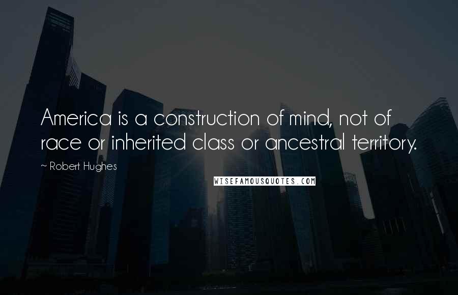 Robert Hughes Quotes: America is a construction of mind, not of race or inherited class or ancestral territory.