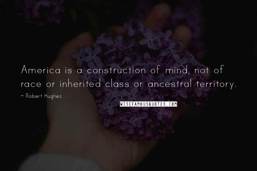 Robert Hughes Quotes: America is a construction of mind, not of race or inherited class or ancestral territory.