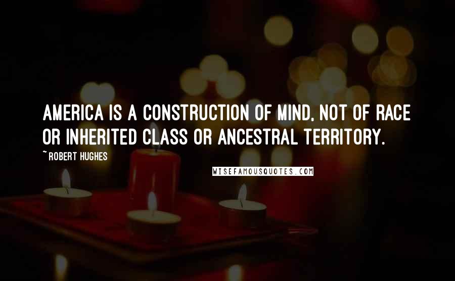 Robert Hughes Quotes: America is a construction of mind, not of race or inherited class or ancestral territory.