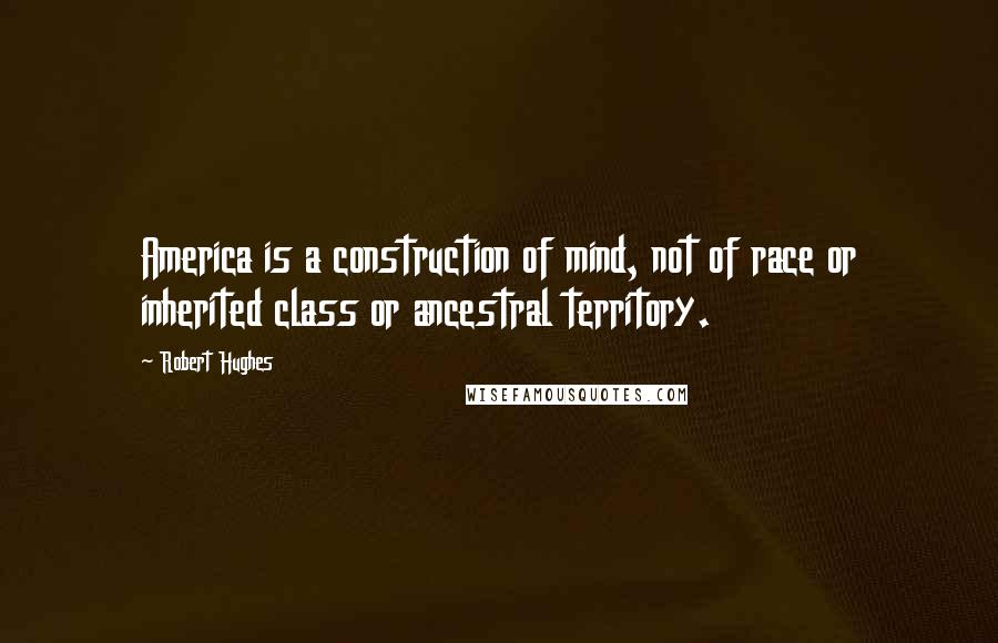 Robert Hughes Quotes: America is a construction of mind, not of race or inherited class or ancestral territory.