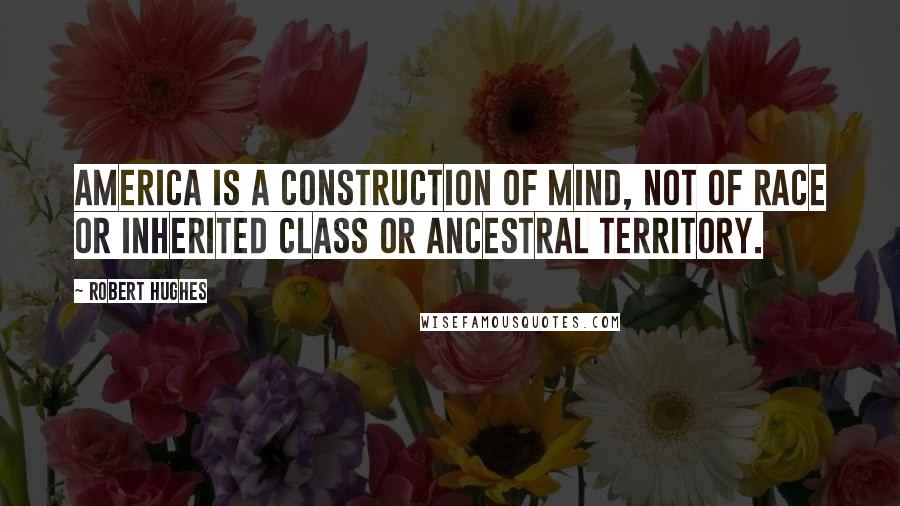 Robert Hughes Quotes: America is a construction of mind, not of race or inherited class or ancestral territory.