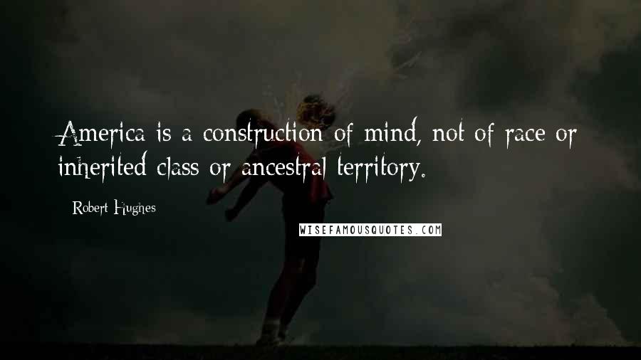 Robert Hughes Quotes: America is a construction of mind, not of race or inherited class or ancestral territory.