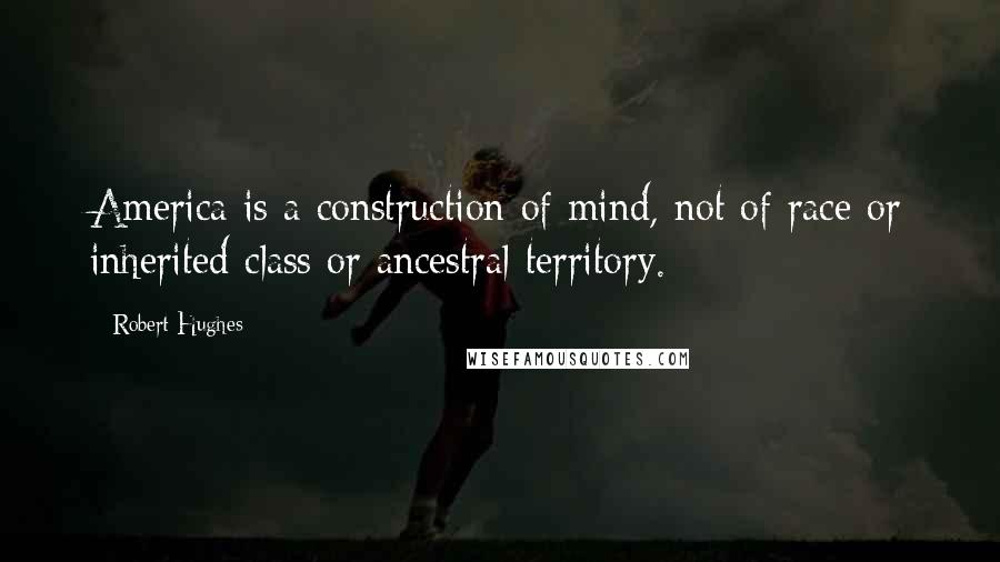 Robert Hughes Quotes: America is a construction of mind, not of race or inherited class or ancestral territory.