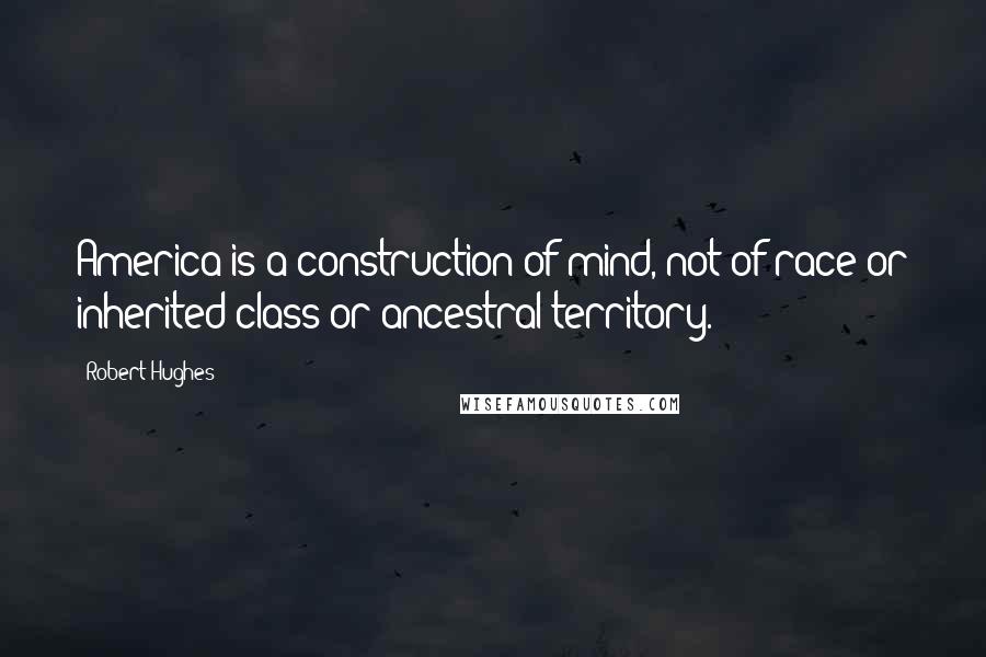 Robert Hughes Quotes: America is a construction of mind, not of race or inherited class or ancestral territory.