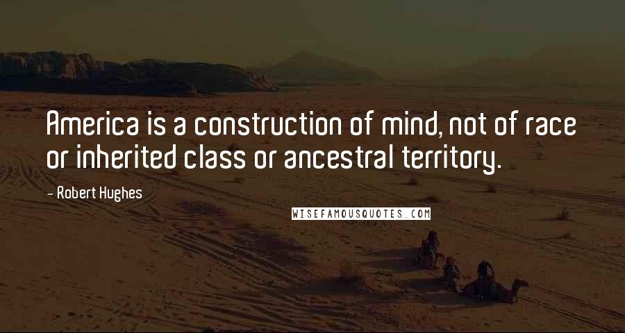 Robert Hughes Quotes: America is a construction of mind, not of race or inherited class or ancestral territory.