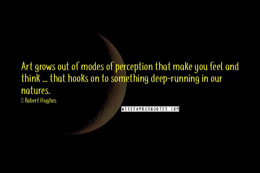 Robert Hughes Quotes: Art grows out of modes of perception that make you feel and think ... that hooks on to something deep-running in our natures.