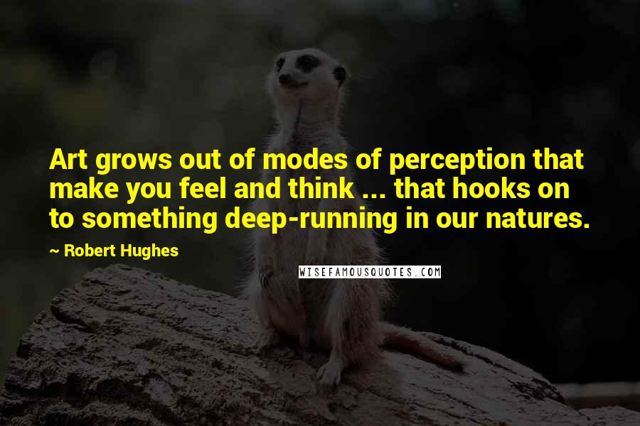 Robert Hughes Quotes: Art grows out of modes of perception that make you feel and think ... that hooks on to something deep-running in our natures.