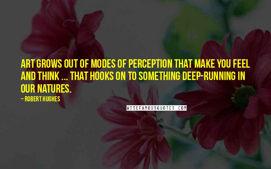 Robert Hughes Quotes: Art grows out of modes of perception that make you feel and think ... that hooks on to something deep-running in our natures.