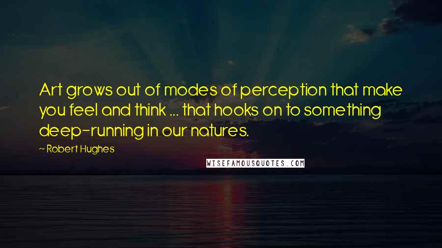 Robert Hughes Quotes: Art grows out of modes of perception that make you feel and think ... that hooks on to something deep-running in our natures.