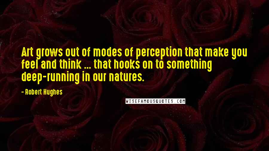 Robert Hughes Quotes: Art grows out of modes of perception that make you feel and think ... that hooks on to something deep-running in our natures.