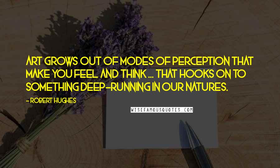 Robert Hughes Quotes: Art grows out of modes of perception that make you feel and think ... that hooks on to something deep-running in our natures.