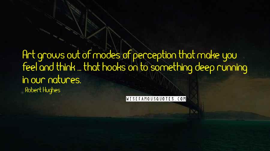 Robert Hughes Quotes: Art grows out of modes of perception that make you feel and think ... that hooks on to something deep-running in our natures.