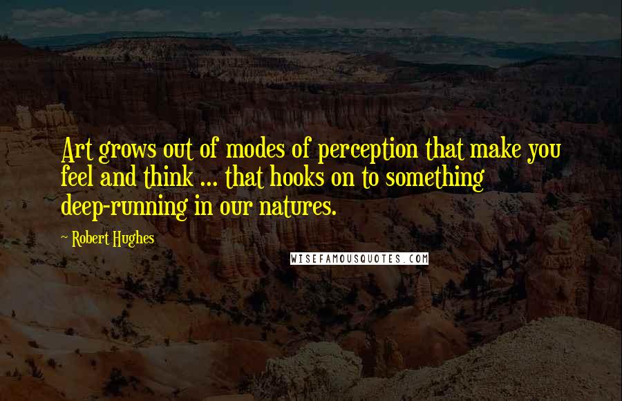 Robert Hughes Quotes: Art grows out of modes of perception that make you feel and think ... that hooks on to something deep-running in our natures.