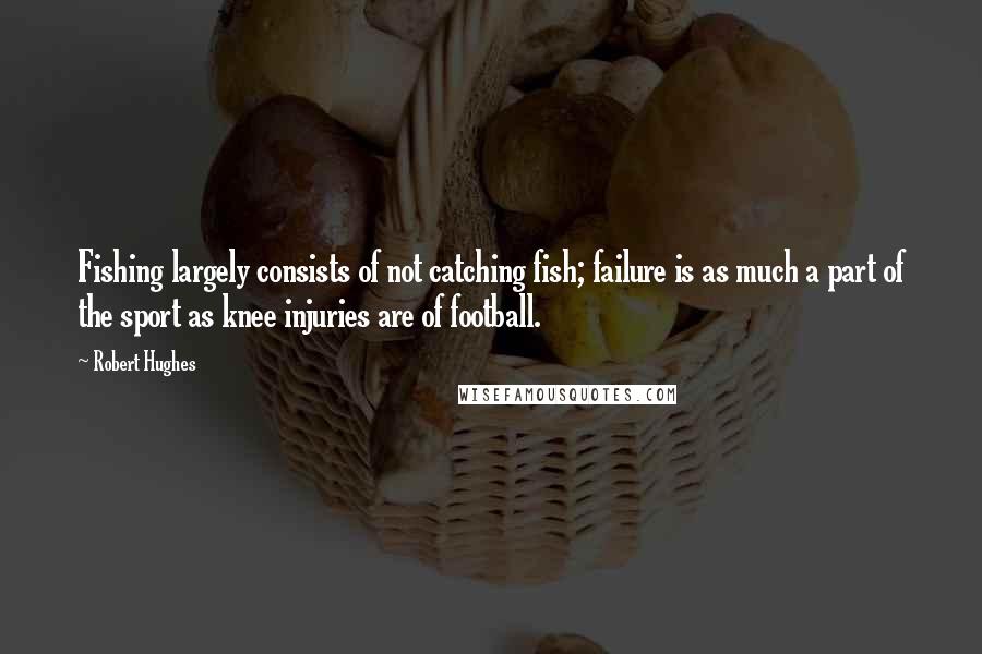 Robert Hughes Quotes: Fishing largely consists of not catching fish; failure is as much a part of the sport as knee injuries are of football.