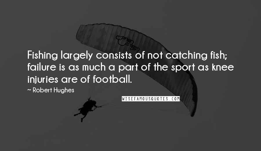 Robert Hughes Quotes: Fishing largely consists of not catching fish; failure is as much a part of the sport as knee injuries are of football.