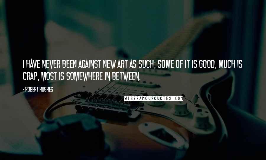 Robert Hughes Quotes: I have never been against new art as such; some of it is good, much is crap, most is somewhere in between.