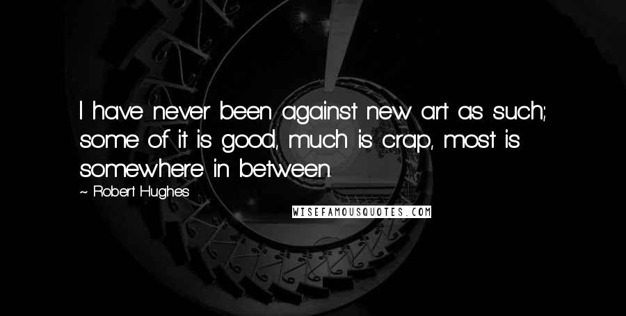 Robert Hughes Quotes: I have never been against new art as such; some of it is good, much is crap, most is somewhere in between.