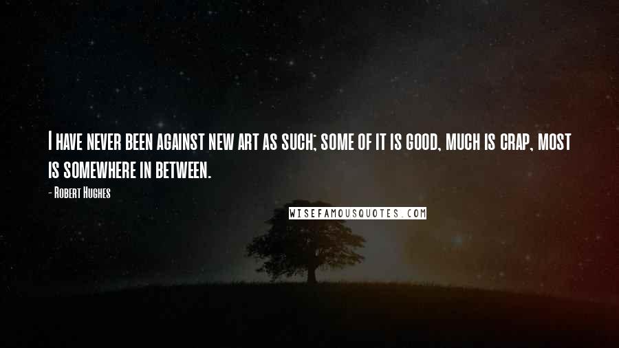 Robert Hughes Quotes: I have never been against new art as such; some of it is good, much is crap, most is somewhere in between.