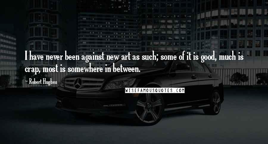 Robert Hughes Quotes: I have never been against new art as such; some of it is good, much is crap, most is somewhere in between.