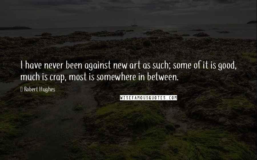 Robert Hughes Quotes: I have never been against new art as such; some of it is good, much is crap, most is somewhere in between.