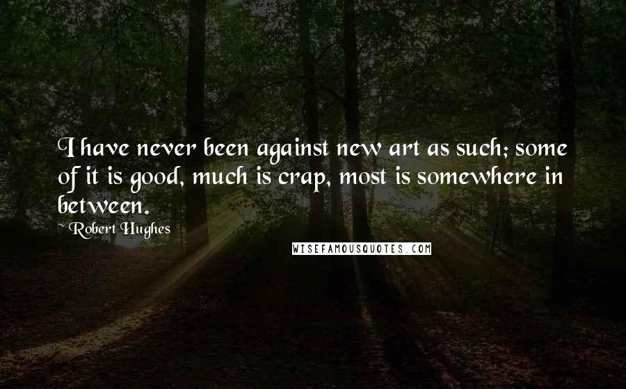 Robert Hughes Quotes: I have never been against new art as such; some of it is good, much is crap, most is somewhere in between.