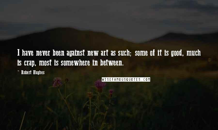 Robert Hughes Quotes: I have never been against new art as such; some of it is good, much is crap, most is somewhere in between.